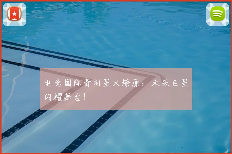 电竞国际青训星火燎原，未来巨星闪耀舞台！
