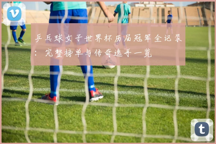乒乓球女子世界杯历届冠军全记录：完整榜单与传奇选手一览