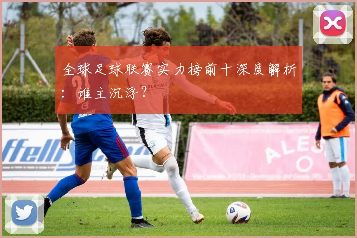 全球足球联赛实力榜前十深度解析：谁主沉浮？