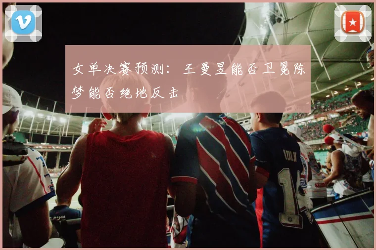 女单决赛预测：王曼昱能否卫冕陈梦能否绝地反击