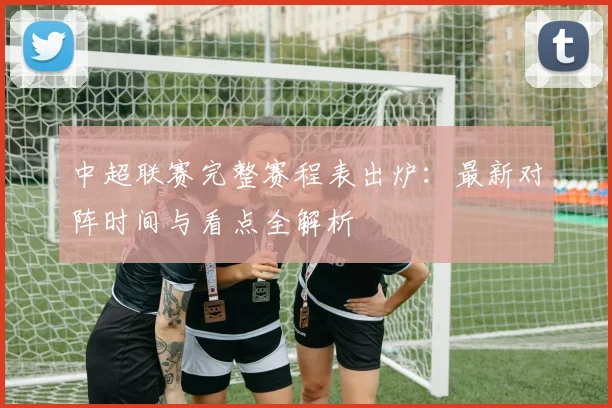 中超联赛完整赛程表出炉：最新对阵时间与看点全解析
