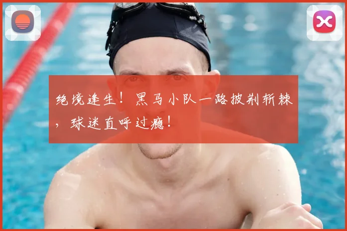 绝境逢生！黑马小队一路披荆斩棘，球迷直呼过瘾！